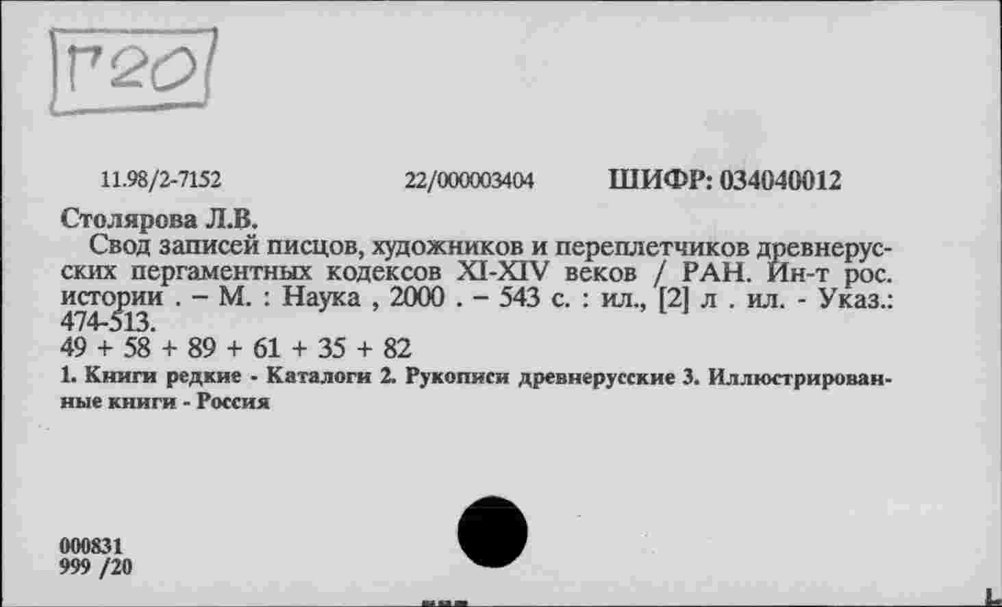 ﻿11.98/2-7152	22/000003404 ШИФР: 034040012
Столярова Л.В.
Свод записей писцов, художников и переплетчиков древнерусских пергаментных кодексов XI-XIV веков / РАН. Йн-т рос. истории . - М. : Наука , 2000 . - 543 с. : ил., [2] л . ил. - Указ.:
49 + 58 + 89 + 61 + 35 + 82
1. Книги редкие - Каталоги 2. Рукописи древнерусские 3. Иллюстрированные книги - Россия
000831
999 /20